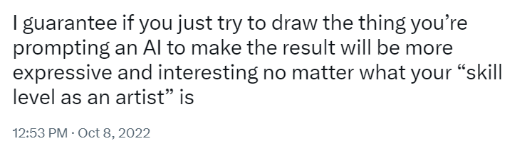 Screenshot of a tweet reading: I guarantee if you just try to draw the thing you’re prompting an AI to make the result will be more expressive and interesting no matter what your “skill level as an artist” is
